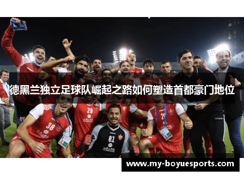 德黑兰独立足球队崛起之路如何塑造首都豪门地位 德黑兰独立足球队崛起之路如何塑造首都豪门地位
