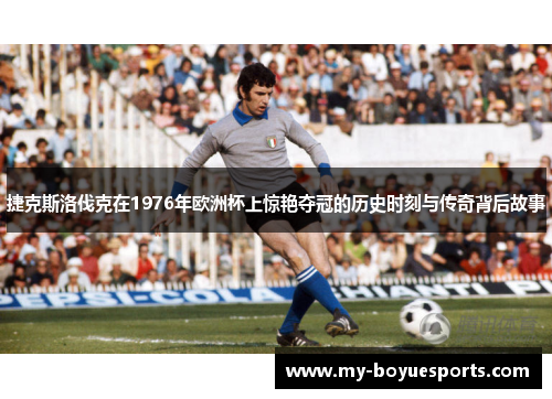 捷克斯洛伐克在1976年欧洲杯上惊艳夺冠的历史时刻与传奇背后故事