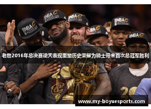 老詹2016年总决赛逆天表现重塑历史荣耀为骑士带来首次总冠军胜利