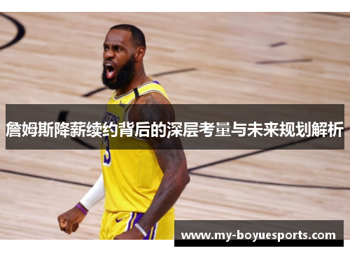 詹姆斯降薪续约背后的深层考量与未来规划解析 詹姆斯降薪续约背后的深层考量与未来规划解析