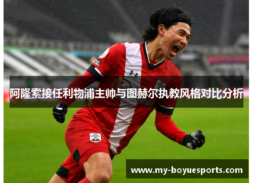 阿隆索接任利物浦主帅与图赫尔执教风格对比分析 阿隆索接任利物浦主帅与图赫尔执教风格对比分析